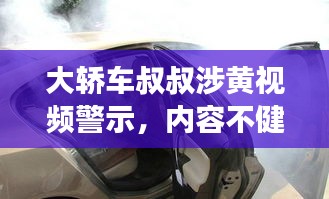 大轿车叔叔涉黄视频警示，内容不健康，需警惕！