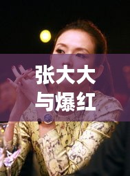 张大大与爆红女明星，娱乐圈最新热点大揭秘！