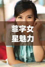 菲字女星魅力独特，内地女明星的风采展现