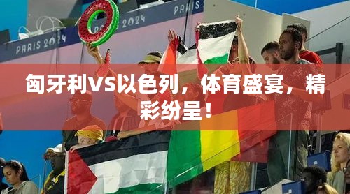 匈牙利VS以色列，体育盛宴，精彩纷呈！