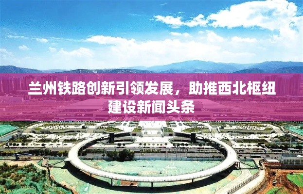 兰州铁路创新引领发展，助推西北枢纽建设新闻头条