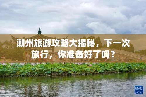 潮州旅游攻略大揭秘，下一次旅行，你准备好了吗？